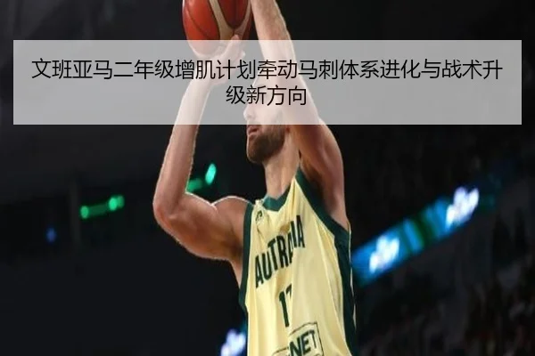 文班亚马二年级增肌计划牵动马刺体系进化与战术升级新方向