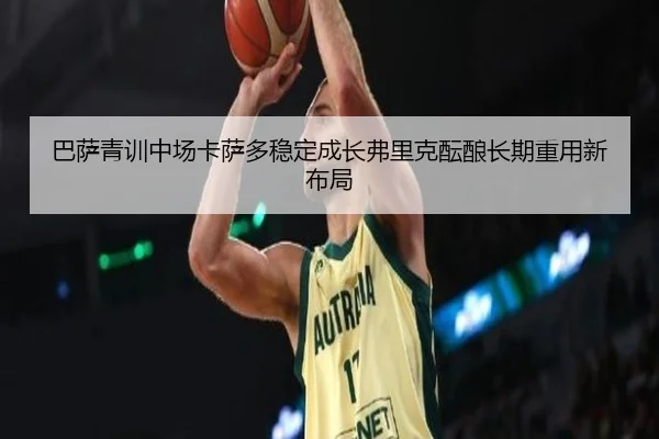巴萨青训中场卡萨多稳定成长弗里克酝酿长期重用新布局